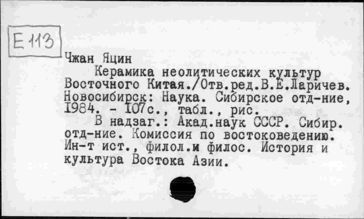 ﻿ИЗ
Чжан Яцин
Керамика неолитических культур Восточного Китая./Отв.ред.В.Е.Ларичев Новосибирск: Наука. Сибирское отд-ние 1984. - 107с., табл., рис.
В надзаг.: Акад.наук СССР. Сибир. отд-ние. Комиссия по востоковедению. Ин-т ист., филол.и филос. История и культура Востока Азии.